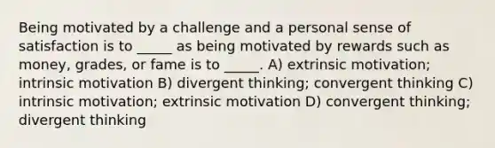 Being motivated by a challenge and a personal sense of satisfaction is to _____ as being motivated by rewards such as money, grades, or fame is to _____. A) extrinsic motivation; intrinsic motivation B) divergent thinking; convergent thinking C) intrinsic motivation; extrinsic motivation D) convergent thinking; divergent thinking