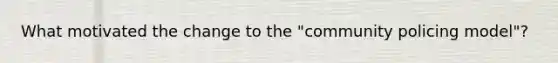 What motivated the change to the "community policing model"?