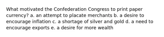 What motivated the Confederation Congress to print paper currency? a. an attempt to placate merchants b. a desire to encourage inflation c. a shortage of silver and gold d. a need to encourage exports e. a desire for more wealth