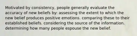 Motivated by consistency, people generally evaluate the accuracy of new beliefs by: assessing the extent to which the new belief produces positive emotions. comparing these to their established beliefs. considering the source of the information. determining how many people espouse the new belief.