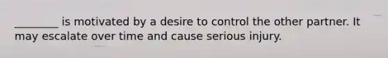 ________ is motivated by a desire to control the other partner. It may escalate over time and cause serious injury.