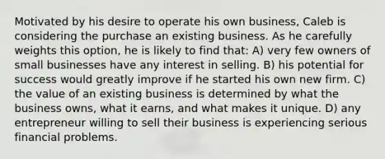 Motivated by his desire to operate his own business, Caleb is considering the purchase an existing business. As he carefully weights this option, he is likely to find that: A) very few owners of small businesses have any interest in selling. B) his potential for success would greatly improve if he started his own new firm. C) the value of an existing business is determined by what the business owns, what it earns, and what makes it unique. D) any entrepreneur willing to sell their business is experiencing serious financial problems.