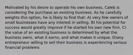 Motivated by his desire to operate his own business, Caleb is considering the purchase an existing business. As he carefully weights this option, he is likely to find that: A) very few owners of small businesses have any interest in selling. B) his potential for success would greatly improve if he started his own new firm. C) the value of an existing business is determined by what the business owns, what it earns, and what makes it unique. D)any entrepreneur willing to sell their business is experiencing serious financial problems