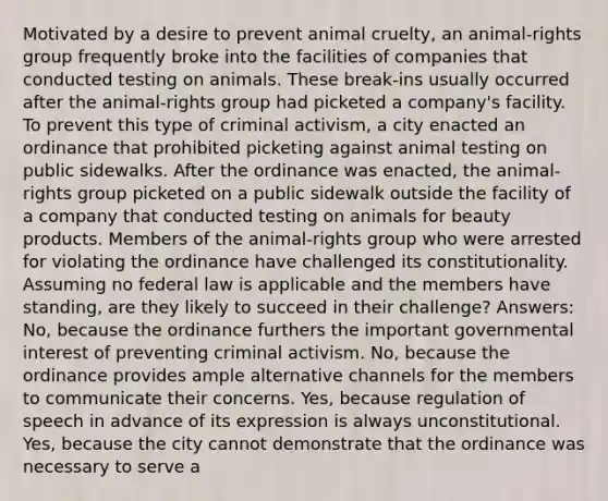 Motivated by a desire to prevent animal cruelty, an animal-rights group frequently broke into the facilities of companies that conducted testing on animals. These break-ins usually occurred after the animal-rights group had picketed a company's facility. To prevent this type of criminal activism, a city enacted an ordinance that prohibited picketing against animal testing on public sidewalks. After the ordinance was enacted, the animal-rights group picketed on a public sidewalk outside the facility of a company that conducted testing on animals for beauty products. Members of the animal-rights group who were arrested for violating the ordinance have challenged its constitutionality. Assuming no federal law is applicable and the members have standing, are they likely to succeed in their challenge? Answers: No, because the ordinance furthers the important governmental interest of preventing criminal activism. No, because the ordinance provides ample alternative channels for the members to communicate their concerns. Yes, because regulation of speech in advance of its expression is always unconstitutional. Yes, because the city cannot demonstrate that the ordinance was necessary to serve a