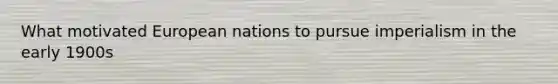 What motivated European nations to pursue imperialism in the early 1900s