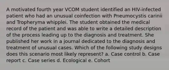 A motivated fourth year VCOM student identified an HIV-infected patient who had an unusual coinfection with Pneumocystis carinii and Tropheryma whipplei. The student obtained the medical record of the patient and was able to write a detailed description of the process leading up to the diagnosis and treatment. She published her work in a journal dedicated to the diagnosis and treatment of unusual cases. Which of the following study designs does this scenario most likely represent? a. Case control b. Case report c. Case series d. Ecological e. Cohort