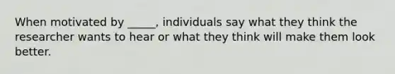 When motivated by _____, individuals say what they think the researcher wants to hear or what they think will make them look better.