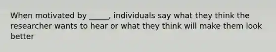 When motivated by _____, individuals say what they think the researcher wants to hear or what they think will make them look better