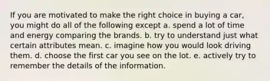 If you are motivated to make the right choice in buying a car, you might do all of the following except a. spend a lot of time and energy comparing the brands. b. try to understand just what certain attributes mean. c. imagine how you would look driving them. d. choose the first car you see on the lot. e. actively try to remember the details of the information.