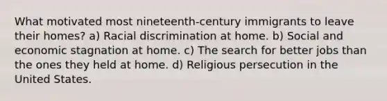 What motivated most nineteenth-century immigrants to leave their homes? a) Racial discrimination at home. b) Social and economic stagnation at home. c) The search for better jobs than the ones they held at home. d) Religious persecution in the United States.