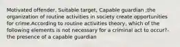 Motivated offender, Suitable target, Capable guardian ;the organization of routine activities in society create opportunities for crime.According to routine activities theory, which of the following elements is not necessary for a criminal act to occur?- the presence of a capable guardian