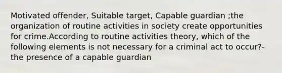 Motivated offender, Suitable target, Capable guardian ;the organization of routine activities in society create opportunities for crime.According to routine activities theory, which of the following elements is not necessary for a criminal act to occur?- the presence of a capable guardian