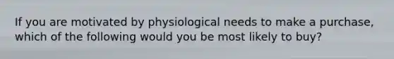 If you are motivated by physiological needs to make a purchase, which of the following would you be most likely to buy?