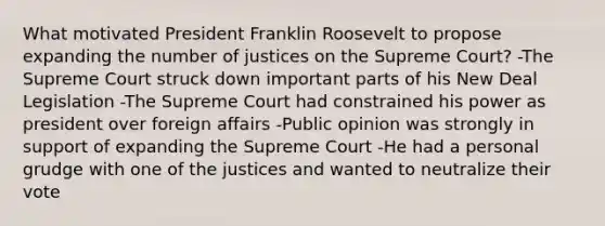 What motivated President Franklin Roosevelt to propose expanding the number of justices on the Supreme Court? -The Supreme Court struck down important parts of his New Deal Legislation -The Supreme Court had constrained his power as president over foreign affairs -Public opinion was strongly in support of expanding the Supreme Court -He had a personal grudge with one of the justices and wanted to neutralize their vote