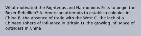 What motivated the Righteous and Harmonious Fists to begin the Boxer Rebellion? A. American attempts to establish colonies in China B. the absence of trade with the West C. the lack of a Chinese sphere of influence in Britain D. the growing influence of outsiders in China