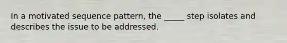 In a motivated sequence pattern, the _____ step isolates and describes the issue to be addressed.