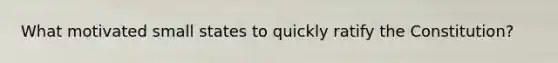 What motivated small states to quickly ratify the Constitution?