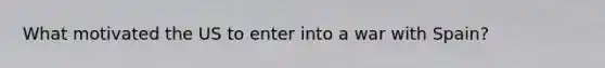 What motivated the US to enter into a war with Spain?