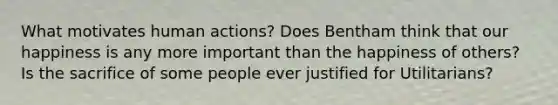 What motivates human actions? Does Bentham think that our happiness is any more important than the happiness of others? Is the sacrifice of some people ever justified for Utilitarians?