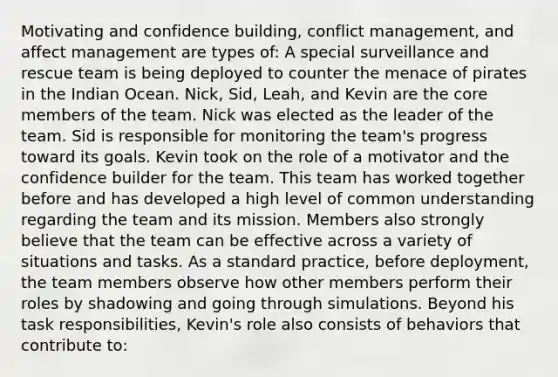 Motivating and confidence building, conflict management, and affect management are types of: A special surveillance and rescue team is being deployed to counter the menace of pirates in the Indian Ocean. Nick, Sid, Leah, and Kevin are the core members of the team. Nick was elected as the leader of the team. Sid is responsible for monitoring the team's progress toward its goals. Kevin took on the role of a motivator and the confidence builder for the team. This team has worked together before and has developed a high level of common understanding regarding the team and its mission. Members also strongly believe that the team can be effective across a variety of situations and tasks. As a standard practice, before deployment, the team members observe how other members perform their roles by shadowing and going through simulations. Beyond his task responsibilities, Kevin's role also consists of behaviors that contribute to: