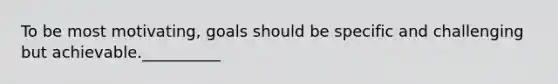 To be most motivating, goals should be specific and challenging but achievable.__________