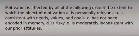 Motivation is affected by all of the following except the extent to which the object of motivation a. is personally relevant. b. is consistent with needs, values, and goals. c. has not been encoded in memory. d. is risky. e. is moderately inconsistent with our prior attitudes.