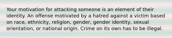 Your motivation for attacking someone is an element of their identity. An offense motivated by a hatred against a victim based on race, ethnicity, religion, gender, gender identity, sexual orientation, or national origin. Crime on its own has to be illegal.