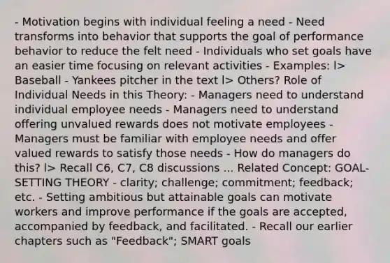 - Motivation begins with individual feeling a need - Need transforms into behavior that supports the goal of performance behavior to reduce the felt need - Individuals who set goals have an easier time focusing on relevant activities - Examples: l> Baseball - Yankees pitcher in the text l> Others? Role of Individual Needs in this Theory: - Managers need to understand individual employee needs - Managers need to understand offering unvalued rewards does not motivate employees - Managers must be familiar with employee needs and offer valued rewards to satisfy those needs - How do managers do this? l> Recall C6, C7, C8 discussions ... Related Concept: GOAL-SETTING THEORY - clarity; challenge; commitment; feedback; etc. - Setting ambitious but attainable goals can motivate workers and improve performance if the goals are accepted, accompanied by feedback, and facilitated. - Recall our earlier chapters such as "Feedback"; <a href='https://www.questionai.com/knowledge/kYFBIs9CmO-smart-goals' class='anchor-knowledge'>smart goals</a>