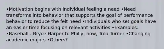 •Motivation begins with individual feeling a need •Need transforms into behavior that supports the goal of performance behavior to reduce the felt need •Individuals who set goals have an easier time focusing on relevant activities •Examples: •Baseball - Bryce Harper to Philly; now, Trea Turner •Changing academic majors •Others?