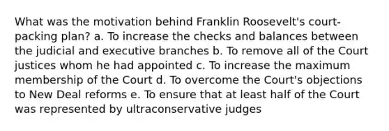 What was the motivation behind Franklin Roosevelt's court-packing plan? a. To increase the checks and balances between the judicial and executive branches b. To remove all of the Court justices whom he had appointed c. To increase the maximum membership of the Court d. To overcome the Court's objections to New Deal reforms e. To ensure that at least half of the Court was represented by ultraconservative judges