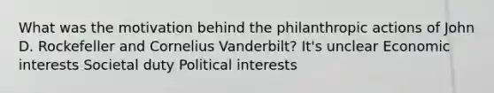 What was the motivation behind the philanthropic actions of John D. Rockefeller and Cornelius Vanderbilt? It's unclear Economic interests Societal duty Political interests