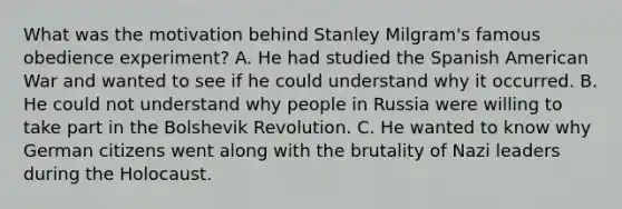 What was the motivation behind Stanley Milgram's famous obedience experiment? A. He had studied the Spanish American War and wanted to see if he could understand why it occurred. B. He could not understand why people in Russia were willing to take part in the Bolshevik Revolution. C. He wanted to know why German citizens went along with the brutality of Nazi leaders during the Holocaust.