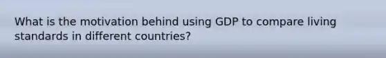 What is the motivation behind using GDP to compare living standards in different countries?