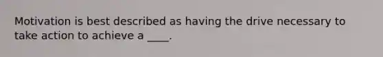 Motivation is best described as having the drive necessary to take action to achieve a ____.
