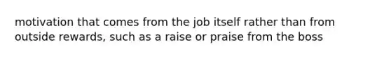 motivation that comes from the job itself rather than from outside rewards, such as a raise or praise from the boss