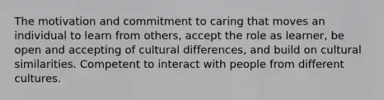 The motivation and commitment to caring that moves an individual to learn from others, accept the role as learner, be open and accepting of cultural differences, and build on cultural similarities. Competent to interact with people from different cultures.