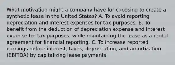 What motivation might a company have for choosing to create a synthetic lease in the United States? A. To avoid reporting depreciation and interest expenses for tax purposes. B. To benefit from the deduction of depreciation expense and interest expense for tax purposes, while maintaining the lease as a rental agreement for financial reporting. C. To increase reported earnings before interest, taxes, depreciation, and amortization (EBITDA) by capitalizing lease payments