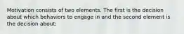 Motivation consists of two elements. The first is the decision about which behaviors to engage in and the second element is the decision about: