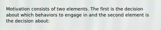 Motivation consists of two elements. The first is the decision about which behaviors to engage in and the second element is the decision about: