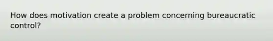 How does motivation create a problem concerning bureaucratic control?