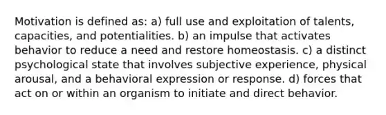 Motivation is defined as: a) full use and exploitation of talents, capacities, and potentialities. b) an impulse that activates behavior to reduce a need and restore homeostasis. c) a distinct psychological state that involves subjective experience, physical arousal, and a behavioral expression or response. d) forces that act on or within an organism to initiate and direct behavior.