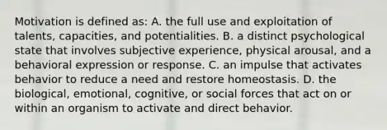 Motivation is defined as: A. the full use and exploitation of talents, capacities, and potentialities. B. a distinct psychological state that involves subjective experience, physical arousal, and a behavioral expression or response. C. an impulse that activates behavior to reduce a need and restore homeostasis. D. the biological, emotional, cognitive, or social forces that act on or within an organism to activate and direct behavior.