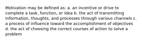 Motivation may be defined as: a. an incentive or drive to complete a task, function, or idea b. the act of transmitting information, thoughts, and processes through various channels c. a process of influence toward the accomplishment of objectives d. the act of choosing the correct courses of action to solve a problem