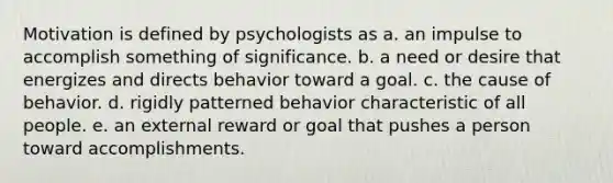 Motivation is defined by psychologists as a. an impulse to accomplish something of significance. b. a need or desire that energizes and directs behavior toward a goal. c. the cause of behavior. d. rigidly patterned behavior characteristic of all people. e. an external reward or goal that pushes a person toward accomplishments.