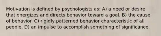 Motivation is defined by psychologists as: A) a need or desire that energizes and directs behavior toward a goal. B) the cause of behavior. C) rigidly patterned behavior characteristic of all people. D) an impulse to accomplish something of significance.