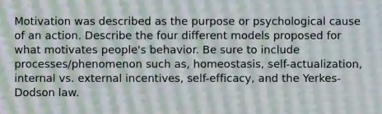 Motivation was described as the purpose or psychological cause of an action. Describe the four different models proposed for what motivates people's behavior. Be sure to include processes/phenomenon such as, homeostasis, self-actualization, internal vs. external incentives, self-efficacy, and the Yerkes-Dodson law.