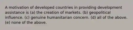 A motivation of developed countries in providing development assistance is (a) the creation of markets. (b) geopolitical influence. (c) genuine humanitarian concern. (d) all of the above. (e) none of the above.