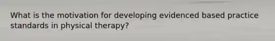 What is the motivation for developing evidenced based practice standards in physical therapy?