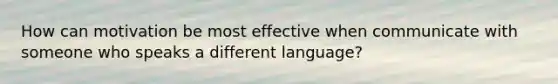 How can motivation be most effective when communicate with someone who speaks a different language?