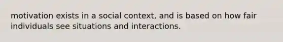 motivation exists in a social context, and is based on how fair individuals see situations and interactions.